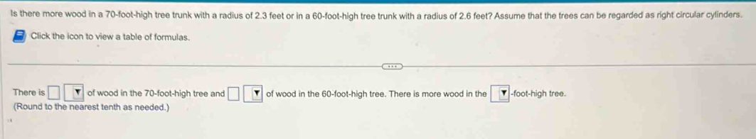 ls there more wood in a 70-foot -high tree trunk with a radius of 2.3 feet or in a 60-foot -high tree trunk with a radius of 2.6 feet? Assume that the trees can be regarded as right circular cylinders. 
Click the icon to view a table of formulas. 
There is □ □ □ of wood in the 70-foot -high tree and □ □ of wood in the 60-foot -high tree. There is more wood in the -foot-high tree. 
(Round to the nearest tenth as needed.)