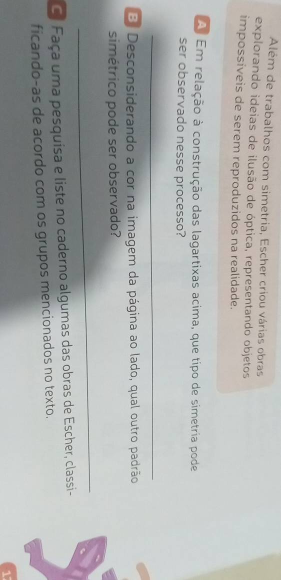 Além de trabalhos com simetria, Escher criou várias obras 
explorando ideias de ilusão de óptica, representando objetos 
impossiveis de serem reproduzidos na realidade. 
A Em relação à construção das lagartixas acima, que tipo de simetria pode 
ser observado nesse processo? 
_ 
B. Desconsiderando a cor na imagem da página ao lado, qual outro padrão 
simétrico pode ser observado? 
_ 
C. Faça uma pesquisa e liste no caderno algumas das obras de Escher, classi- 
ficando-as de acordo com os grupos mencionados no texto.