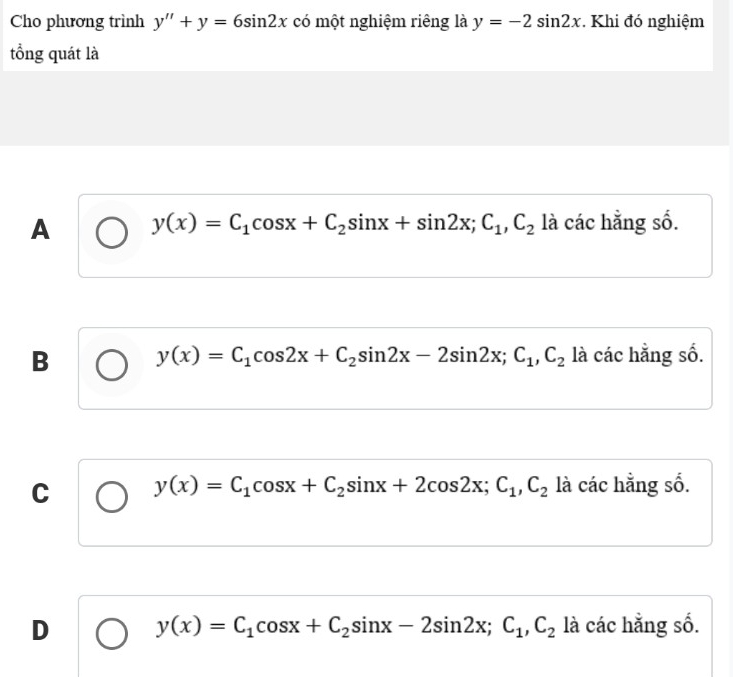 Cho phương trình y''+y=6sin 2x có một nghiệm riêng là y=-2sin 2x. Khi đó nghiệm
tổng quát là
A y(x)=C_1cos x+C_2sin x+sin 2x; C_1, C_2 là các hằng số.
B y(x)=C_1cos 2x+C_2sin 2x-2sin 2x; C_1, C_2 là các hằng số.
C y(x)=C_1cos x+C_2sin x+2cos 2x; C_1, C_2 là các hằng số.
D y(x)=C_1cos x+C_2sin x-2sin 2x; C_1, C_2 là các hằng số.