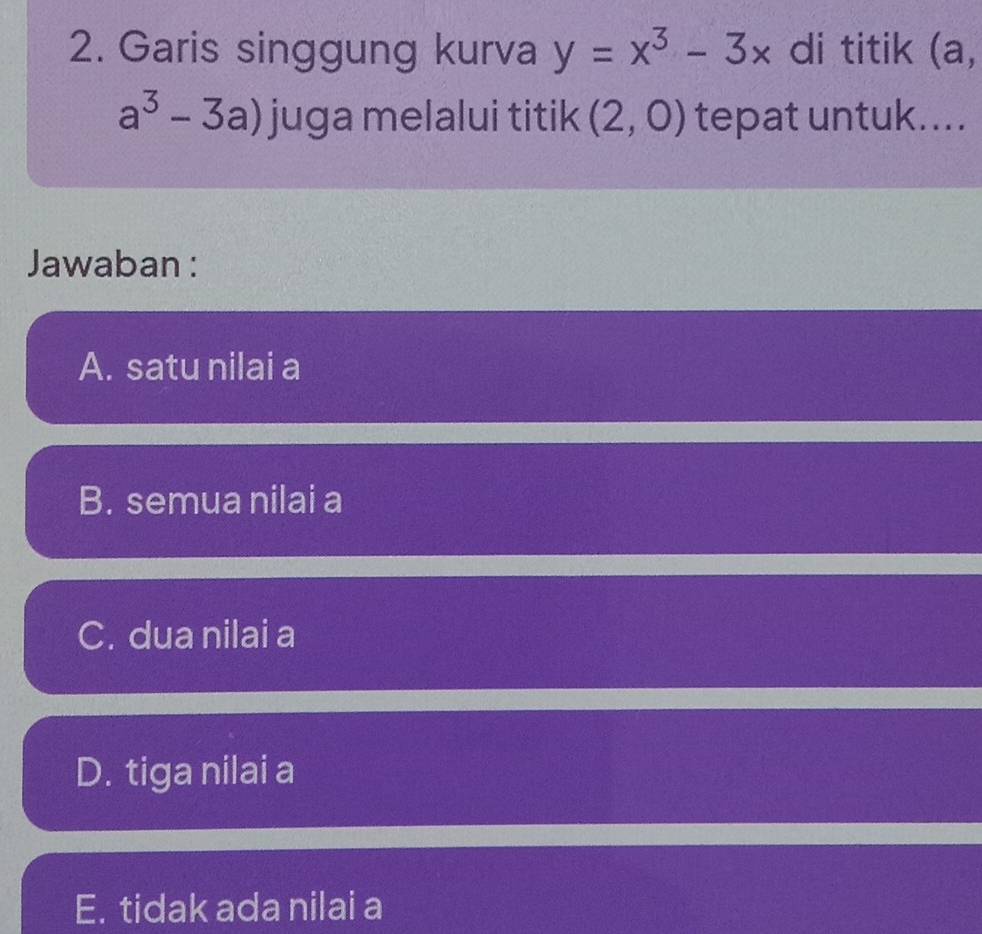 Garis singgung kurva y=x^3-3x di titik (a,
a^3-3a) juga melalui titik (2,0) tepat untuk....
Jawaban :
A. satu nilai a
B. semua nilai a
C. dua nilai a
D. tiga nilai a
E. tidak ada nilai a