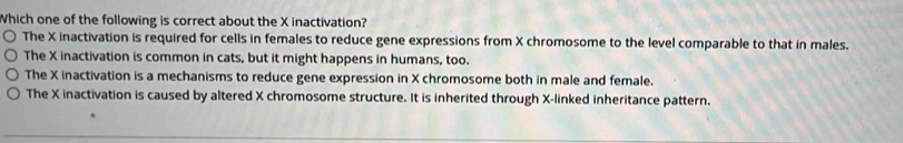 Which one of the following is correct about the X inactivation?
The X inactivation is required for cells in females to reduce gene expressions from X chromosome to the level comparable to that in males.
The X inactivation is common in cats, but it might happens in humans, too.
The X inactivation is a mechanisms to reduce gene expression in X chromosome both in male and female.
The X inactivation is caused by altered X chromosome structure. It is inherited through X -linked inheritance pattern.