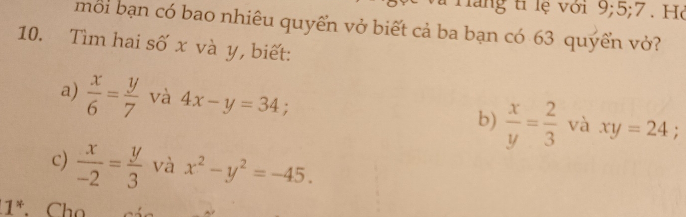 Hăng tỉ lệ với 9; 5; 7. Hỏ 
mỗi bạn có bao nhiêu quyển vở biết cả ba bạn có 63 quyển vở? 
10. Tìm hai số x và y, biết: 
a)  x/6 = y/7  và 4x-y=34; b)  x/y = 2/3  và xy=24 : 
c)  x/-2 = y/3  và x^2-y^2=-45. 
11*. Chọ