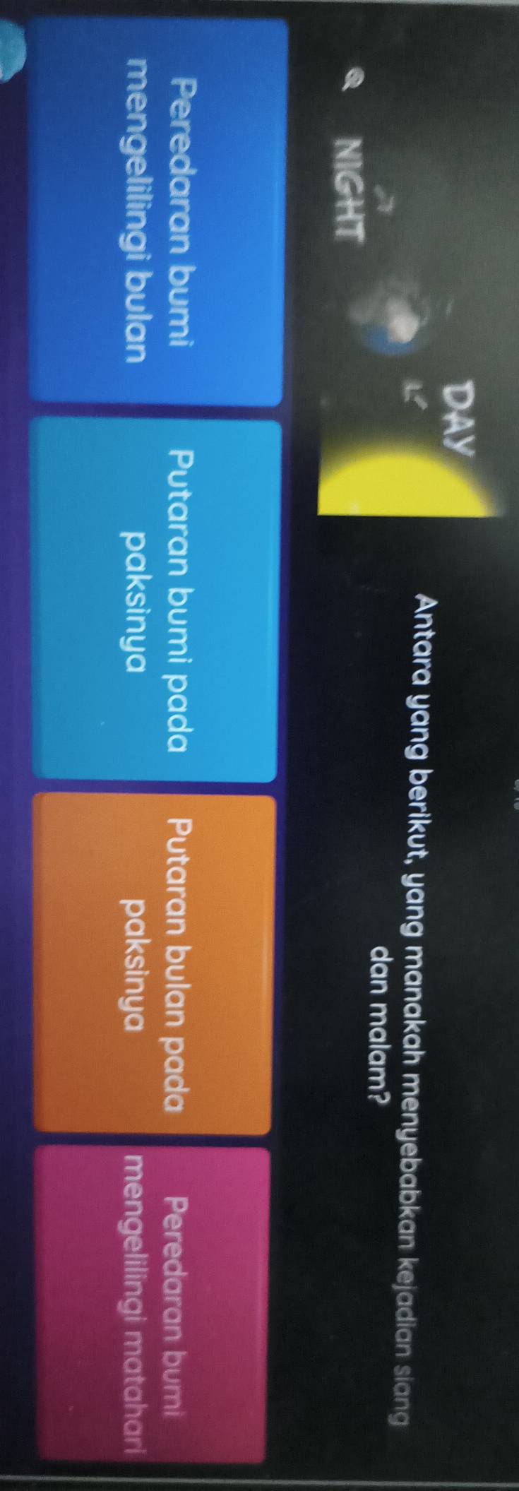 DAY
L
Antara yang berikut, yang manakah menyebabkan kejadian siang
dan malam?
NIGHT
Peredaran bumi Putaran bumi pada Putaran bulan pada Peredaran bumi
mengelilingi bulan paksinya paksinya mengelilingi matahari