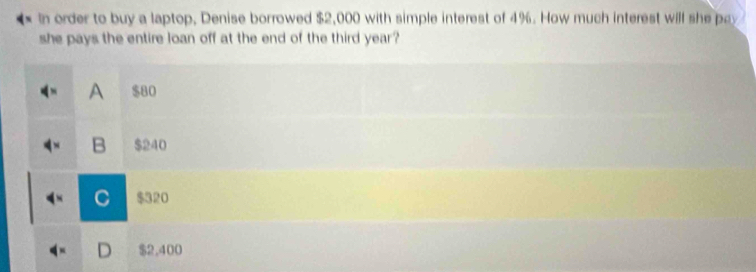 In order to buy a laptop, Denise borrowed $2,000 with simple interest of 4%. How much interest will she pay
she pays the entire loan off at the end of the third year ?
A $80
B $240
C $320
D $2,400