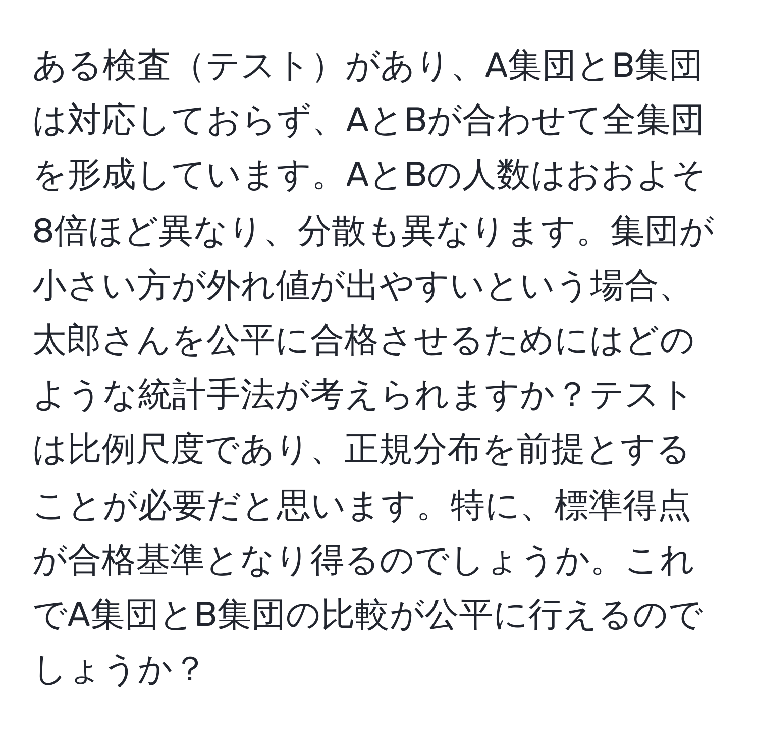 ある検査テストがあり、A集団とB集団は対応しておらず、AとBが合わせて全集団を形成しています。AとBの人数はおおよそ8倍ほど異なり、分散も異なります。集団が小さい方が外れ値が出やすいという場合、太郎さんを公平に合格させるためにはどのような統計手法が考えられますか？テストは比例尺度であり、正規分布を前提とすることが必要だと思います。特に、標準得点が合格基準となり得るのでしょうか。これでA集団とB集団の比較が公平に行えるのでしょうか？