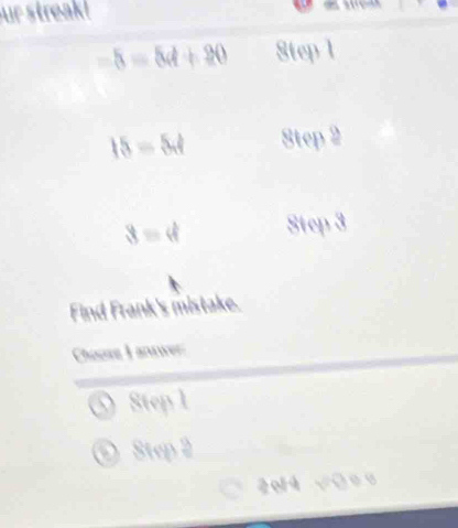 ur streak!
-5=5d+20 8tep 1
15=5.4 Step 2
3=4 Ste 
Find Frank's mistake. 
Cheee I anwer 
Step 1
a Step 2
2o14 √ū=o