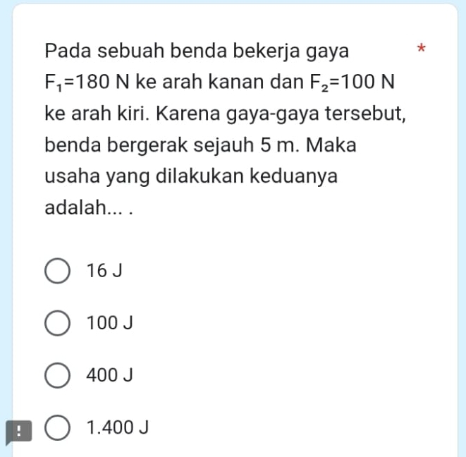 Pada sebuah benda bekerja gaya *
F_1=180 N ke arah kanan dan F_2=100N
ke arah kiri. Karena gaya-gaya tersebut,
benda bergerak sejauh 5 m. Maka
usaha yang dilakukan keduanya
adalah... .
16 J
100 J
400 J! 1.400 J