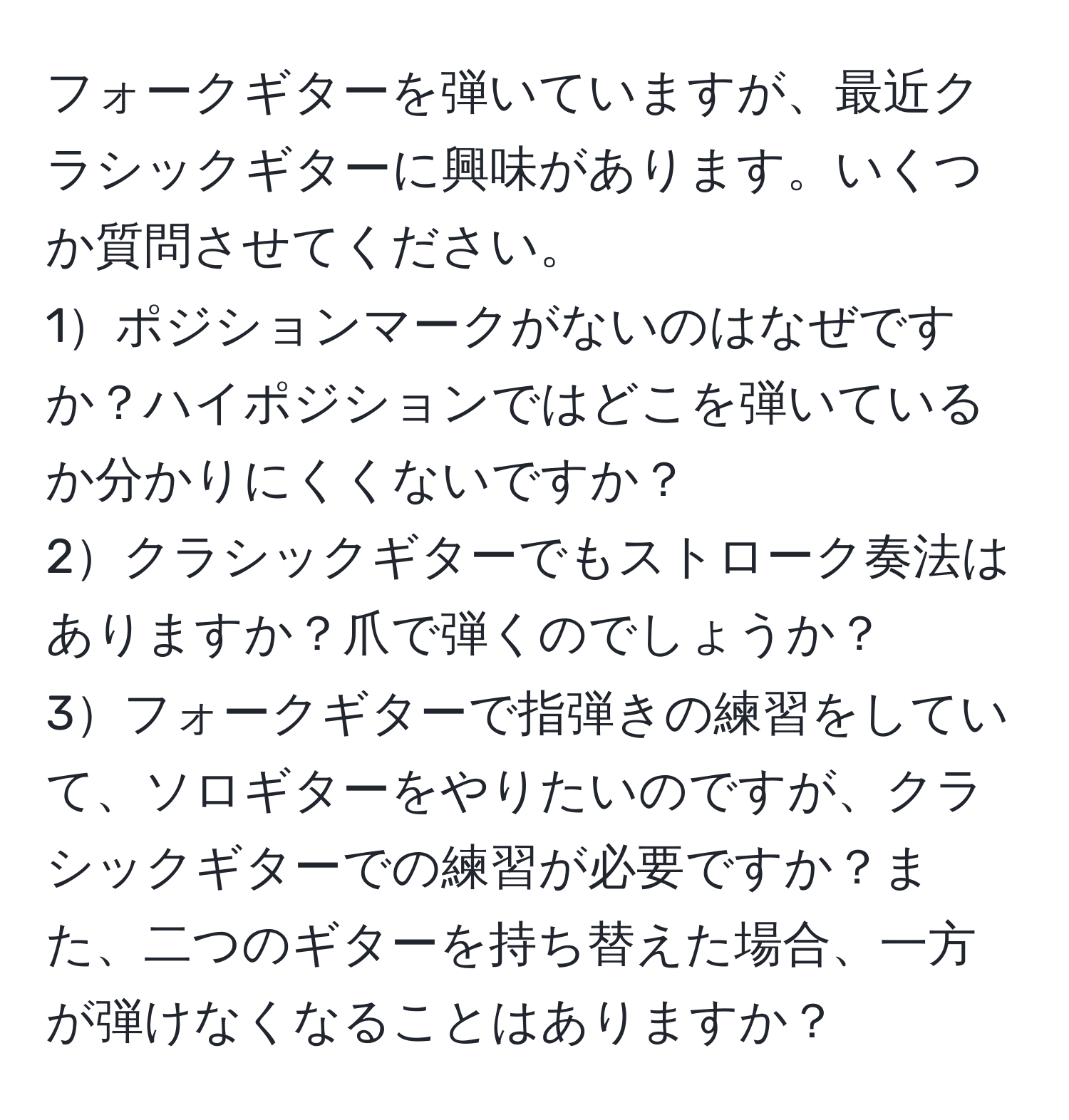 フォークギターを弾いていますが、最近クラシックギターに興味があります。いくつか質問させてください。
1ポジションマークがないのはなぜですか？ハイポジションではどこを弾いているか分かりにくくないですか？
2クラシックギターでもストローク奏法はありますか？爪で弾くのでしょうか？
3フォークギターで指弾きの練習をしていて、ソロギターをやりたいのですが、クラシックギターでの練習が必要ですか？また、二つのギターを持ち替えた場合、一方が弾けなくなることはありますか？