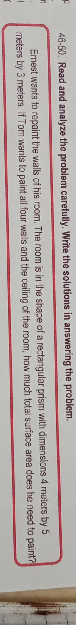 46-50. Read and analyze the problem carefully. Write the solutions in answering the problem. 
Ernest wants to repaint the walls of his room. The room is in the shape of a rectangular prism with dimensions 4 meters by 5
meters by 3 meters. If Tom wants to paint all four walls and the ceiling of the room, how much total surface area does he need to paint?