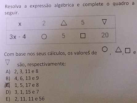 Resolva a expressão algébrica e complete o quadro a
Com base nos seus cálculos, os valores de O,△ ,□ e
são, respectivamente:
A) 2, 3, 11 e 8
B) 4, 6, 13 e 9
C) 1, 5, 17 e 8
D) 3, 1, 15 e 7
E) 2, 11, 11 e 56