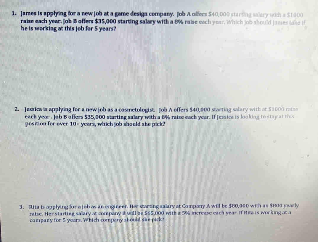 James is applying for a new job at a game design company. Job A offers $40,000 starting salary with a $1000
raise each year. Job B offers $35,000 starting salary with a 8% raise each year. Which job should James take if 
he is working at this job for 5 years? 
2. Jessica is applying for a new job as a cosmetologist. Job A offers $40,000 starting salary with at $1000 raise 
each year. Job B offers $35,000 starting salary with a 8% raise each year. If Jessica is looking to stay at this 
position for over 10+ years, which job should she pick? 
3. Rita is applying for a job as an engineer. Her starting salary at Company A will be $80,000 with an $800 yearly
raise. Her starting salary at company B will be $65,000 with a 5% increase each year. If Rita is working at a 
company for 5 years. Which company should she pick?