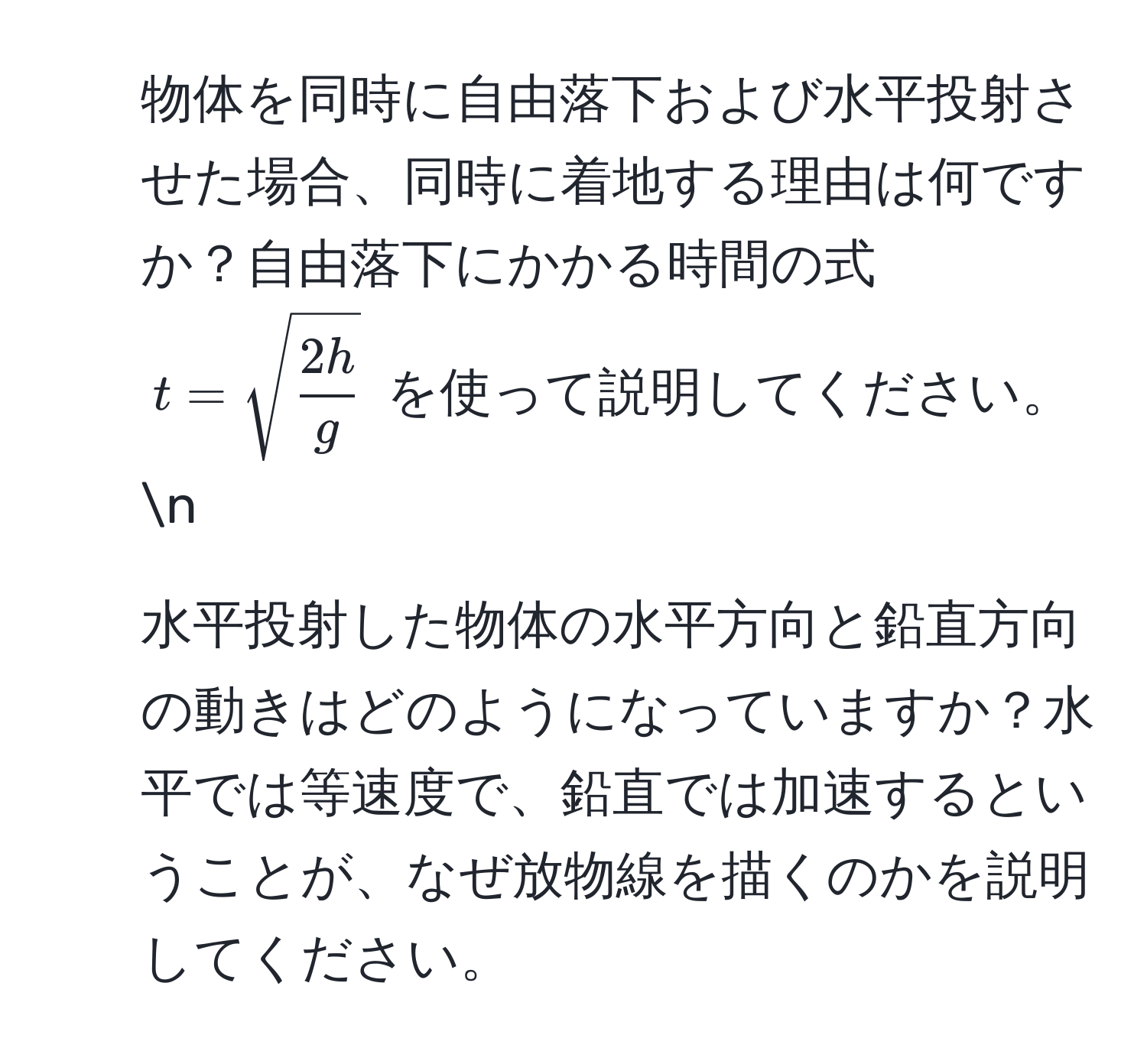 物体を同時に自由落下および水平投射させた場合、同時に着地する理由は何ですか？自由落下にかかる時間の式 ( t = sqrt(frac2h)g ) を使って説明してください。n
2. 水平投射した物体の水平方向と鉛直方向の動きはどのようになっていますか？水平では等速度で、鉛直では加速するということが、なぜ放物線を描くのかを説明してください。