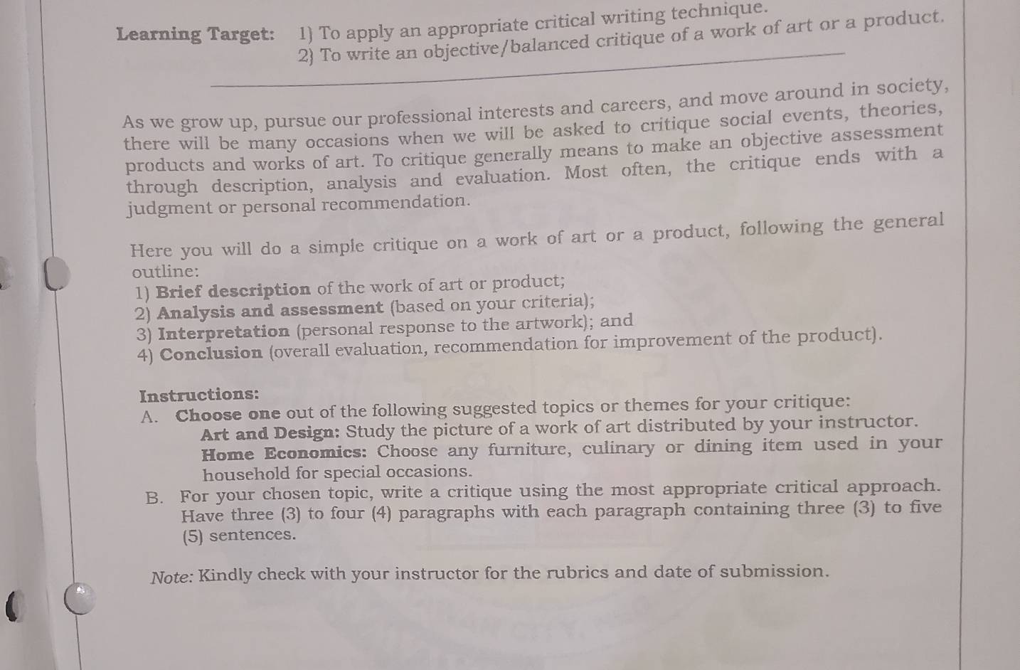 Learning Target: 1) To apply an appropriate critical writing technique. 
_ 
2) To write an objective/balanced critique of a work of art or a product. 
As we grow up, pursue our professional interests and careers, and move around in society, 
there will be many occasions when we will be asked to critique social events, theories, 
products and works of art. To critique generally means to make an objective assessment 
through description, analysis and evaluation. Most often, the critique ends with a 
judgment or personal recommendation. 
Here you will do a simple critique on a work of art or a product, following the general 
outline: 
1) Brief description of the work of art or product; 
2) Analysis and assessment (based on your criteria); 
3) Interpretation (personal response to the artwork); and 
4) Conclusion (overall evaluation, recommendation for improvement of the product). 
Instructions: 
A. Choose one out of the following suggested topics or themes for your critique: 
Art and Design: Study the picture of a work of art distributed by your instructor. 
Home Economics: Choose any furniture, culinary or dining item used in your 
household for special occasions. 
B. For your chosen topic, write a critique using the most appropriate critical approach. 
Have three (3) to four (4) paragraphs with each paragraph containing three (3) to five 
(5) sentences. 
Note: Kindly check with your instructor for the rubrics and date of submission.