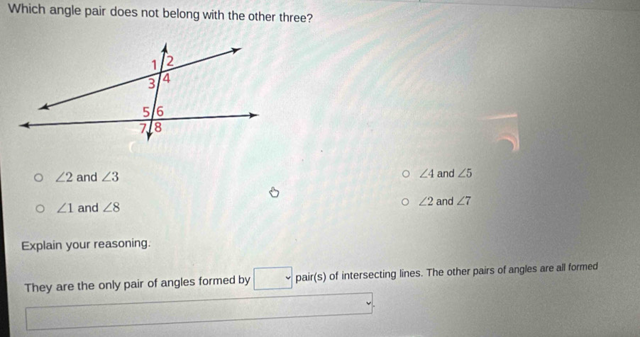 Which angle pair does not belong with the other three?
∠ 2 and ∠ 3 ∠ 4 and ∠ 5
∠ 2
∠ 1 and ∠ 8 and ∠ 7
Explain your reasoning.
They are the only pair of angles formed by pair(s) of intersecting lines. The other pairs of angles are all formed