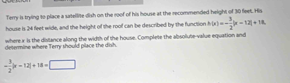 Terry is trying to place a satellite dish on the roof of his house at the recommended height of 30 feet. His 
house is 24 feet wide, and the height of the roof can be described by the function h(x)=- 3/2 |x-12|+18, 
where x is the distance along the width of the house. Complete the absolute-value equation and 
determine where Terry should place the dish.
- 3/2 |x-12|+18=□