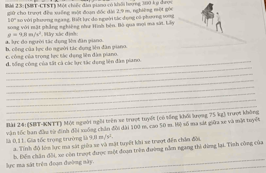 (SBT-CTST) Một chiếc đàn piano có khối lượng 380 kg được 
giữ cho trượt đều xuống một đoạn dốc dài 2,9 m, nghiêng một góc
10° so với phương ngang. Biết lực do người tác dụng có phương song 
song với mặt phẳng nghiêng như Hình bên. Bỏ qua mọi ma sát. Lấy
g=9,8m/s^2. Hãy xác định: 
a. lực do người tác dụng lên đàn piano. 
b. công của lực do người tác dụng lên đàn piano. 
c. công của trọng lực tác dụng lên đàn piano. 
_ 
d. tổng công của tất cả các lực tác dụng lên đàn piano. 
_ 
_ 
_ 
_ 
_ 
_ 
Bài 24:(SBT-KNTT) Một người ngồi trên xe trượt tuyết (có tổng khối lượng 75 kg) trượt không 
vận tốc ban đầu từ đỉnh đồi xuống chân đồi dài 100 m, cao 50 m. Hệ số ma sát giữa xe và mặt tuyết 
là 0,11. Gia tốc trọng trường là 9,8m/s^2. 
a. Tính độ lớn lực ma sát giữa xe và mặt tuyết khi xe trượt đến chân đồi. 
_ 
b. Đến chân đồi, xe còn trượt được một đoạn trên đường nằm ngang thì dừng lại. Tính công của 
_ 
lực ma sát trên đoạn đường này.