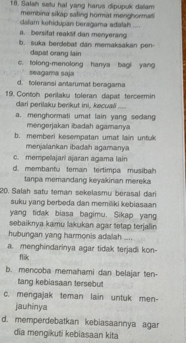 Salah satu hal yang harus dipupuk dalam
membina sikap saling hormat menghormati
dalam kehidupan beragama adalah ....
a. bersifat reaktif dan menyerang
b. suka berdebat dan memaksakan pen-
dapat orang lain
c. tolong-menolong hanya bagi yang
seagama saja
d. toleransi antarumat beragama
19. Contoh perilaku toleran dapat tercermin
dari perilaku berikut ini, kecuali ....
a. menghormati umat lain yang sedang
mengerjakan ibadah agamanya
b. memberi kesempatan umat lain untuk
menjalankan ibadah agamanya
c. mempelajari ajaran agama lain
d. membantu teman tertimpa musibah
tanpa memandang keyakinan mereka
20. Salah satu teman sekelasmu berasal dari
suku yang berbeda dan memiliki kebiasaan
yang tidak biasa bagimu. Sikap yang
sebaiknya kamu lakukan agar tetap terjalin
hubungan yang harmonis adalah ....
a. menghindarinya agar tidak terjadi kon-
flik
b. mencoba memahami dan belajar ten-
tang kebiasaan tersebut
c. mengajak teman lain untuk men-
jauhinya
d. memperdebatkan kebiasaannya agar
dia mengikuti kebiasaan kita