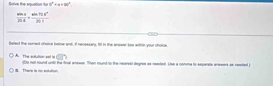 Solve the equation for 0° <90°.
 sin alpha /20.8 = (sin 70.6°)/20.1 
Select the correct choice below and, if necessary, fill in the answer box within your choice.
A. The solution set is (□°). 
(Do not round until the final answer. Then round to the nearest degree as needed. Use a comma to separate answers as needed.)
B. There is no solution.