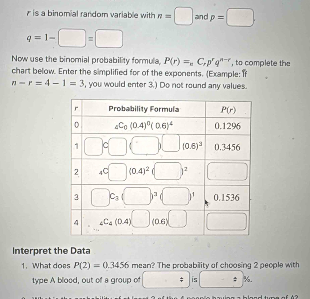 is a binomial random variable with n=□ and p=□ .
q=1-□ =□
Now use the binomial probability formula, P(r)=_nC_rp^rq^(n-r) , to complete the
chart below. Enter the simplified for of the exponents. (Example: If
n-r=4-1=3 , you would enter 3.) Do not round any values.
Interpret the Data
1. What does P(2)=0.3456 mean? The probability of choosing 2 people with
type A blood, out of a group of □ is □ % .
h a v in g  a blood ty p e of A?