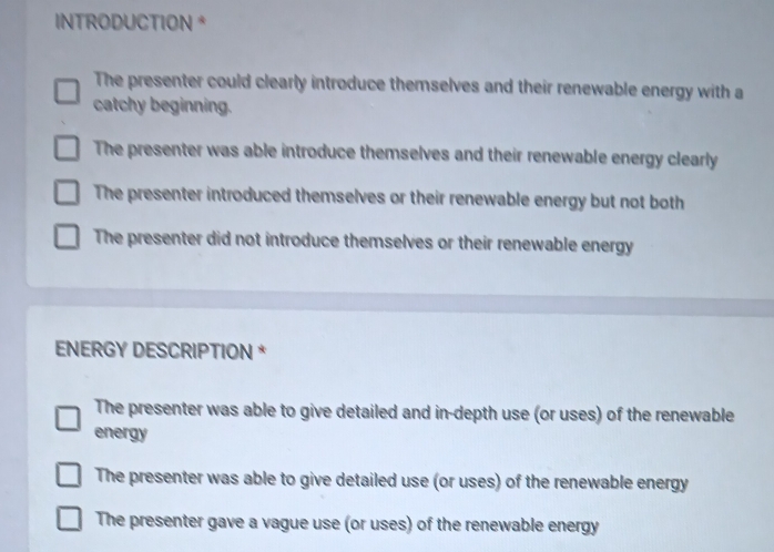 INTRODUCTION *
The presenter could clearly introduce themselves and their renewable energy with a
catchy beginning.
The presenter was able introduce themselves and their renewable energy clearly
The presenter introduced themselves or their renewable energy but not both
The presenter did not introduce themselves or their renewable energy
ENERGY DESCRIPTION *
The presenter was able to give detailed and in-depth use (or uses) of the renewable
energy
The presenter was able to give detailed use (or uses) of the renewable energy
The presenter gave a vague use (or uses) of the renewable energy