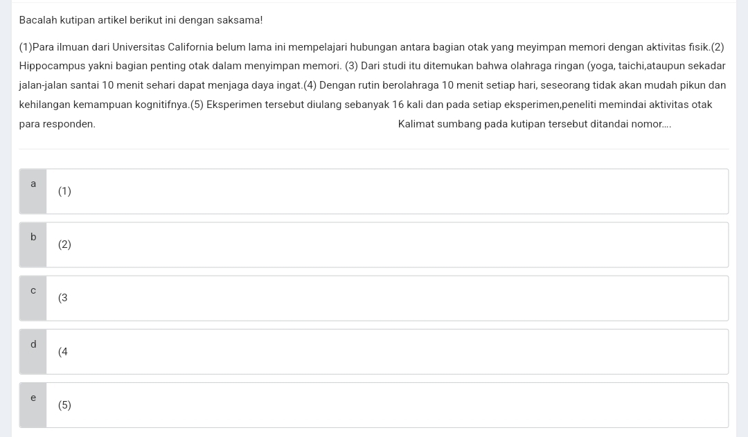 Bacalah kutipan artikel berikut ini dengan saksama!
(1)Para ilmuan dari Universitas California belum lama ini mempelajari hubungan antara bagian otak yang meyimpan memori dengan aktivitas fisik.(2)
Hippocampus yakni bagian penting otak dalam menyimpan memori. (3) Dari studi itu ditemukan bahwa olahraga ringan (yoga, taichi,ataupun sekadar
jalan-jalan santai 10 menit sehari dapat menjaga daya ingat.(4) Dengan rutin berolahraga 10 menit setiap hari, seseorang tidak akan mudah pikun dan
kehilangan kemampuan kognitifnya.(5) Eksperimen tersebut diulang sebanyak 16 kali dan pada setiap eksperimen,peneliti memindai aktivitas otak
para responden. Kalimat sumbang pada kutipan tersebut ditandai nomor....
a (1)
b
(2)
C
(3
d
(4
e (5)