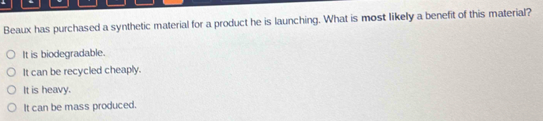 ←
Beaux has purchased a synthetic material for a product he is launching. What is most likely a benefit of this material?
It is biodegradable.
It can be recycled cheaply.
It is heavy.
It can be mass produced.