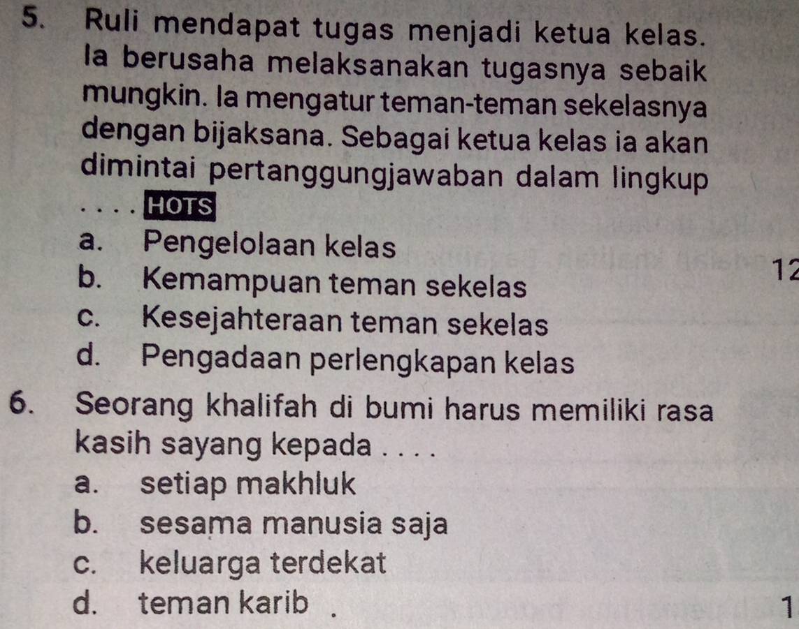 Ruli mendapat tugas menjadi ketua kelas.
Ia berusaha melaksanakan tugasnya sebaik
mungkin. la mengatur teman-teman sekelasnya
dengan bijaksana. Sebagai ketua kelas ia akan
dimintai pertanggungjawaban dalam lingkup
HOTS
a. Pengelolaan kelas
b. Kemampuan teman sekelas
12
c. Kesejahteraan teman sekelas
d. Pengadaan perlengkapan kelas
6. Seorang khalifah di bumi harus memiliki rasa
kasih sayang kepada . . . .
a. setiap makhluk
b. sesama manusia saja
c. keluarga terdekat
d. teman karib 1