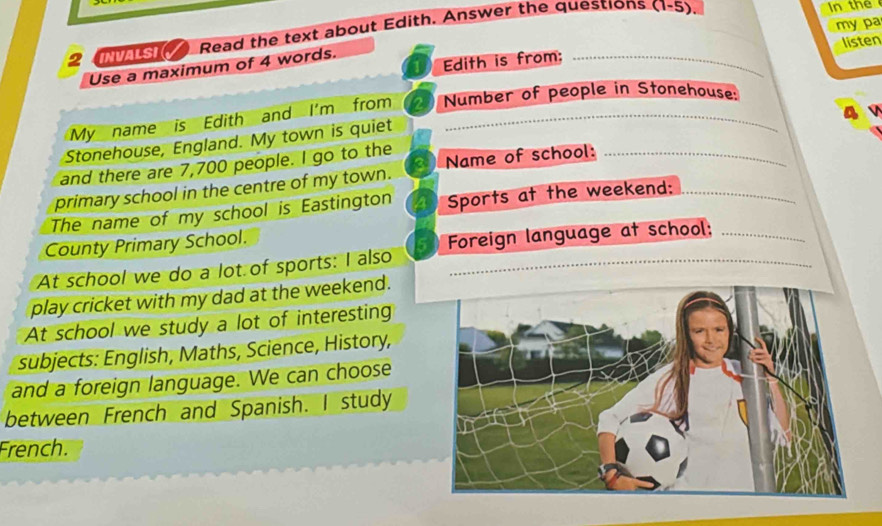 my pa 
2 Read the text about Edith. Answer the questions (1-5) n the 
Edith is from; listen 
Use a maximum of 4 words. 
a 
My name is Edith and I'm from 2 Number of people in Stonehouse: 
Stonehouse, England. My town is quiet 
and there are 7,700 people. I go to the Name of school:_ 
primary school in the centre of my town. 
The name of my school is Eastington Sports at the weekend:_ 
County Primary School. 
At school we do a lot of sports: I also Foreign language at school: 
play cricket with my dad at the weekend. 
At school we study a lot of interesting 
subjects: English, Maths, Science, History, 
and a foreign language. We can choose 
between French and Spanish. I study 
French.