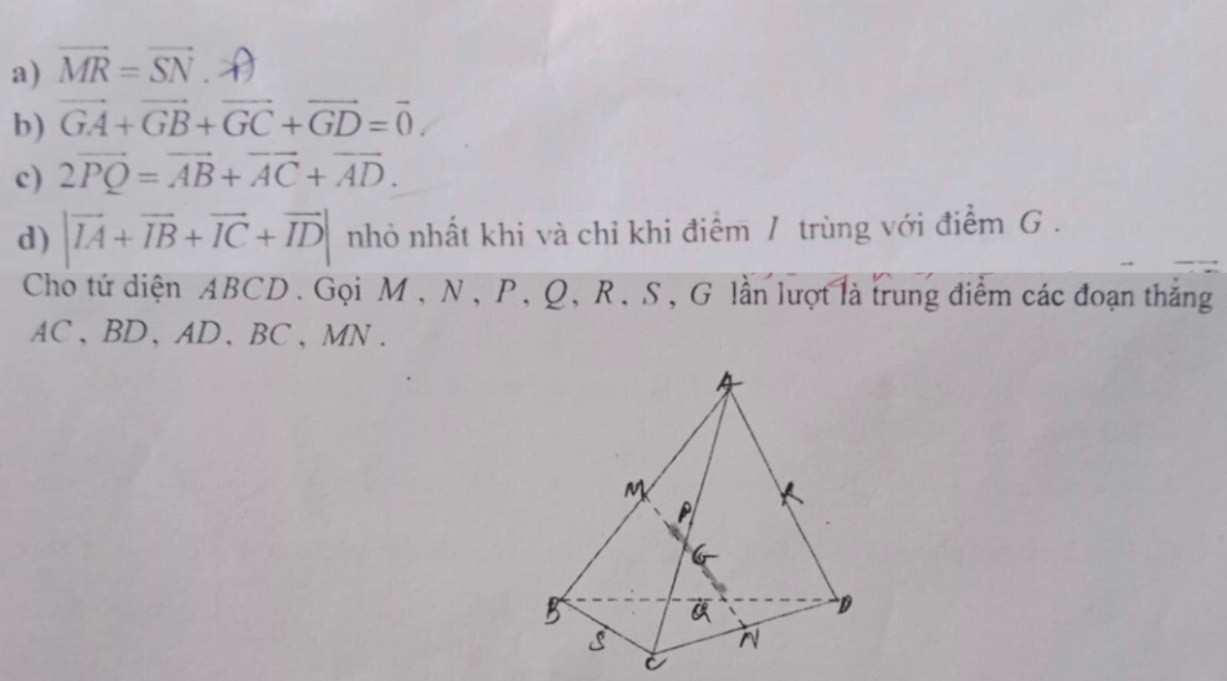 vector MR=vector SN. 
b) vector GA+vector GB+vector GC+vector GD=vector 0. 
c) 2vector PQ=vector AB+vector AC+vector AD. 
d) |vector IA+vector IB+vector IC+vector ID| nhỏ nhất khi và chỉ khi điểm / trùng với điểm G. 
Cho tứ diện ABCD. Gọi M , N, P, Q, R, S, G lần lượt là trung điểm các đoạn thắng
AC 、 BD, AD 、 BC, MN.