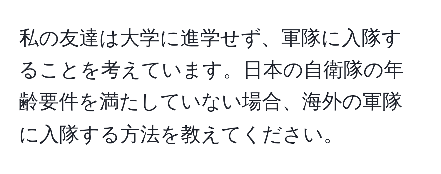 私の友達は大学に進学せず、軍隊に入隊することを考えています。日本の自衛隊の年齢要件を満たしていない場合、海外の軍隊に入隊する方法を教えてください。