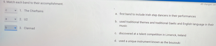 Match each band to their accomplishment.
All changes sai
C 1. The Chieftains a. first band to include Irish step dancers in their performances
a 2. U2 b. used traditional themes and traditional Gaelic and English language in their
music
b 3. Clannad c. discovered at a talent competition in Limerick, Ireland
d. used a unique instrument known as the bouzouki