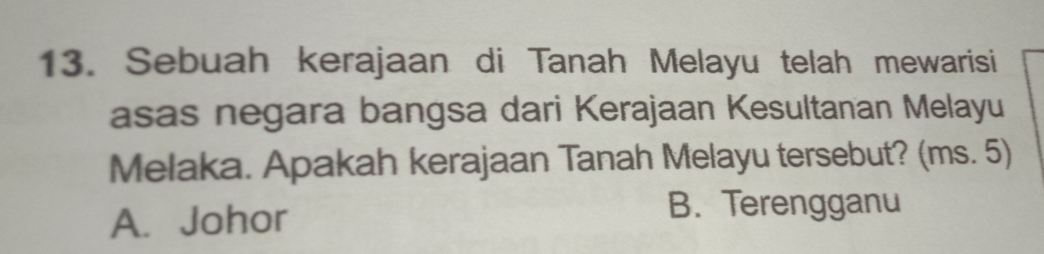 Sebuah kerajaan di Tanah Melayu telah mewarisi
asas negara bangsa dari Kerajaan Kesultanan Melayu
Melaka. Apakah kerajaan Tanah Melayu tersebut? (ms. 5)
A. Johor
B. Terengganu