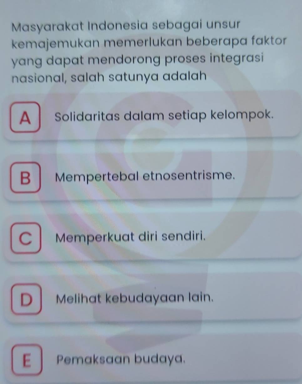 Masyarakat Indonesia sebagai unsur
kemajemukan memerlukan beberapa faktor 
yang dapat mendorong proses integrasi
nasional, salah satunya adalah
A Solidaritas dalam setiap kelompok.
B Mempertebal etnosentrisme.
C Memperkuat diri sendiri.
D Melihat kebudayaan lain.
E| Pemaksaan budaya.