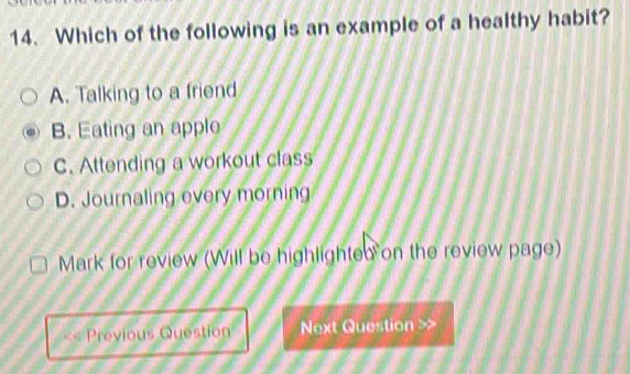 Which of the following is an example of a healthy habit?
A. Talking to a friend
B. Eating an applo
C. Attending a workout class
D. Journaling every morning
Mark for review (Will be highlighted on the review page)
Previous Question Next Question