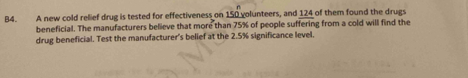 B4. A new cold relief drug is tested for effectiveness on 150 volunteers, and 124 of them found the drugs 
beneficial. The manufacturers believe that more than 75% of people suffering from a cold will find the 
drug beneficial. Test the manufacturer’s belief at the 2.5% significance level.