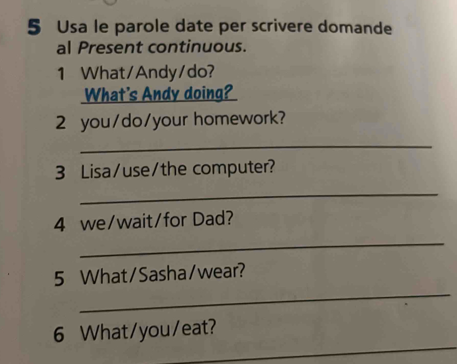 Usa le parole date per scrivere domande 
al Present continuous. 
1 What/Andy/do? 
What's Andy doing? 
2 you/do/your homework? 
_ 
3 Lisa/use/the computer? 
_ 
4 we/wait/for Dad? 
_ 
_ 
5 What/Sasha/wear? 
_ 
6 What/you/eat?