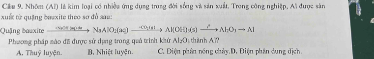 Nhôm (Al) là kim loại có nhiều ứng dụng trong đời sống và sản xuất. Trong công nghiệp, Al được sản
xuất từ quặng bauxite theo sơ đồ sau:
Quặng bauxite xrightarrow +NaOH(aq)duNaAlO_2(aq)to Al(OH)_3(s)xrightarrow i°Al_2O_3to Al
Phương pháp nào đã được sử dụng trong quá trình khử Al_2O_3 thành Al?
A. Thuỷ luyện. B. Nhiệt luyện. C. Điện phân nóng chảy.D. Điện phân dung dịch.