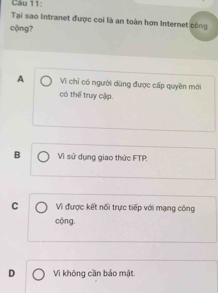 Tại sao Intranet được coi là an toàn hơn Internet công
cộng?
A Vì chỉ có người dùng được cấp quyền mới
có thể truy cập.
B Vì sử dụng giao thức FTP.
C Vì được kết nối trực tiếp với mạng công
cộng.
D Vì không cần bảo mật.