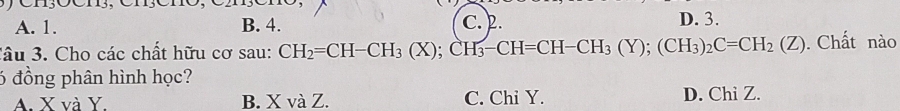 A. 1. B. 4. C. 2. D. 3.
Câu 3. Cho các chất hữu cơ sau: CH_2=CH-CH_3(X); CH_3-CH=CH-CH_3(Y); (CH_3)_2C=CH_2(Z). Chất nào
6 đồng phân hình học?
A. X và Y B. X và Z. C. Chi Y. D. Chi Z.