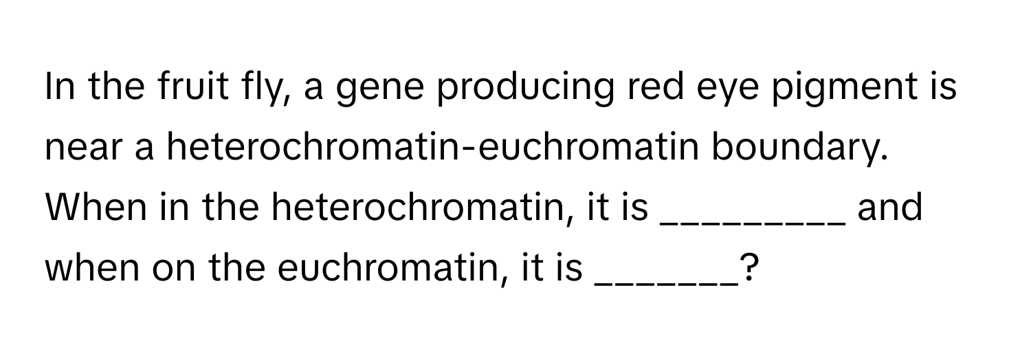 In the fruit fly, a gene producing red eye pigment is near a heterochromatin-euchromatin boundary. When in the heterochromatin, it is _________ and when on the euchromatin, it is _______?