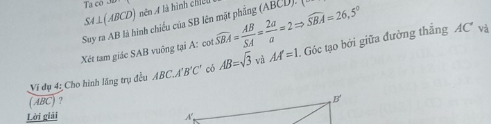 Ta có 3e
SA⊥ (ABCD) nên A là hình chiếu
Suy ra AB là hình chiếu của SB lên mặt phắng (ABCD). (
Xét tam giác SAB vuông tại A: cot widehat SBA= AB/SA = 2a/a =2Rightarrow widehat SBA=26,5°
Vi dụ 4: Cho hình lăng trụ đều ABC.A B'C' có AB=sqrt(3) và AA'=1. Góc tạo bởi giữa đường thắng
AC^ và
(ABC) ?
Lời giải