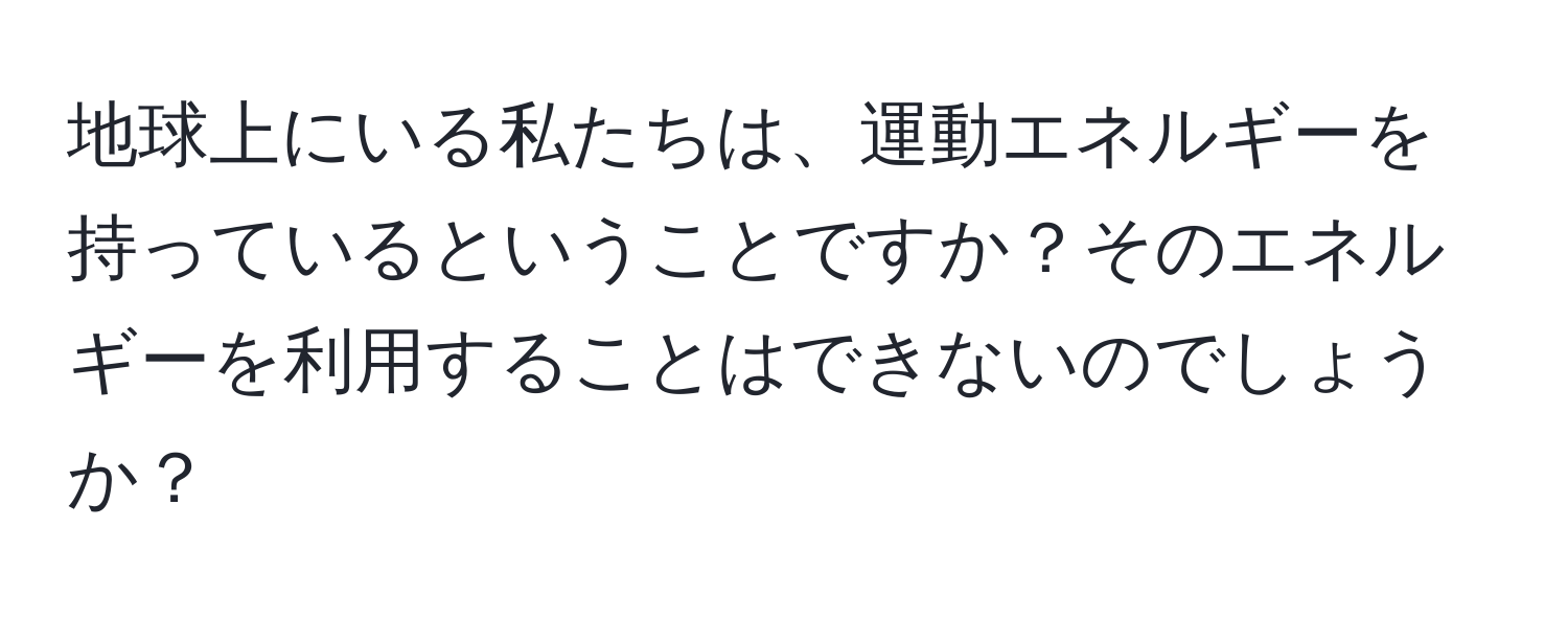 地球上にいる私たちは、運動エネルギーを持っているということですか？そのエネルギーを利用することはできないのでしょうか？