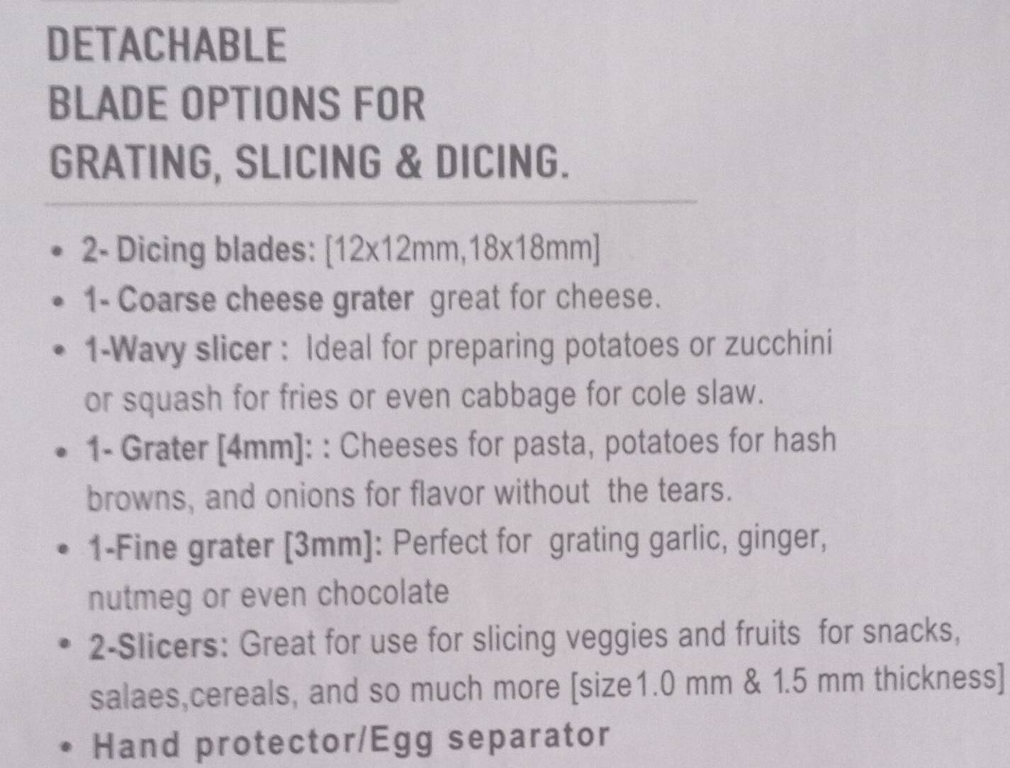 DETACHABLE 
BLADE OPTIONS FOR 
GRATING, SLICING & DICING. 
2- Dicing blades: [12* 12mm,18* 18mm]
1- Coarse cheese grater great for cheese. 
1-Wavy slicer : Ideal for preparing potatoes or zucchini 
or squash for fries or even cabbage for cole slaw. 
1- Grater [4mm] : : Cheeses for pasta, potatoes for hash 
browns, and onions for flavor without the tears. 
1-Fine grater [3mm]: Perfect for grating garlic, ginger, 
nutmeg or even chocolate 
2-Slicers: Great for use for slicing veggies and fruits for snacks, 
salaes,cereals, and so much more [ size1.0 mm & 1.5 mm thickness] 
Hand protector/Egg separator