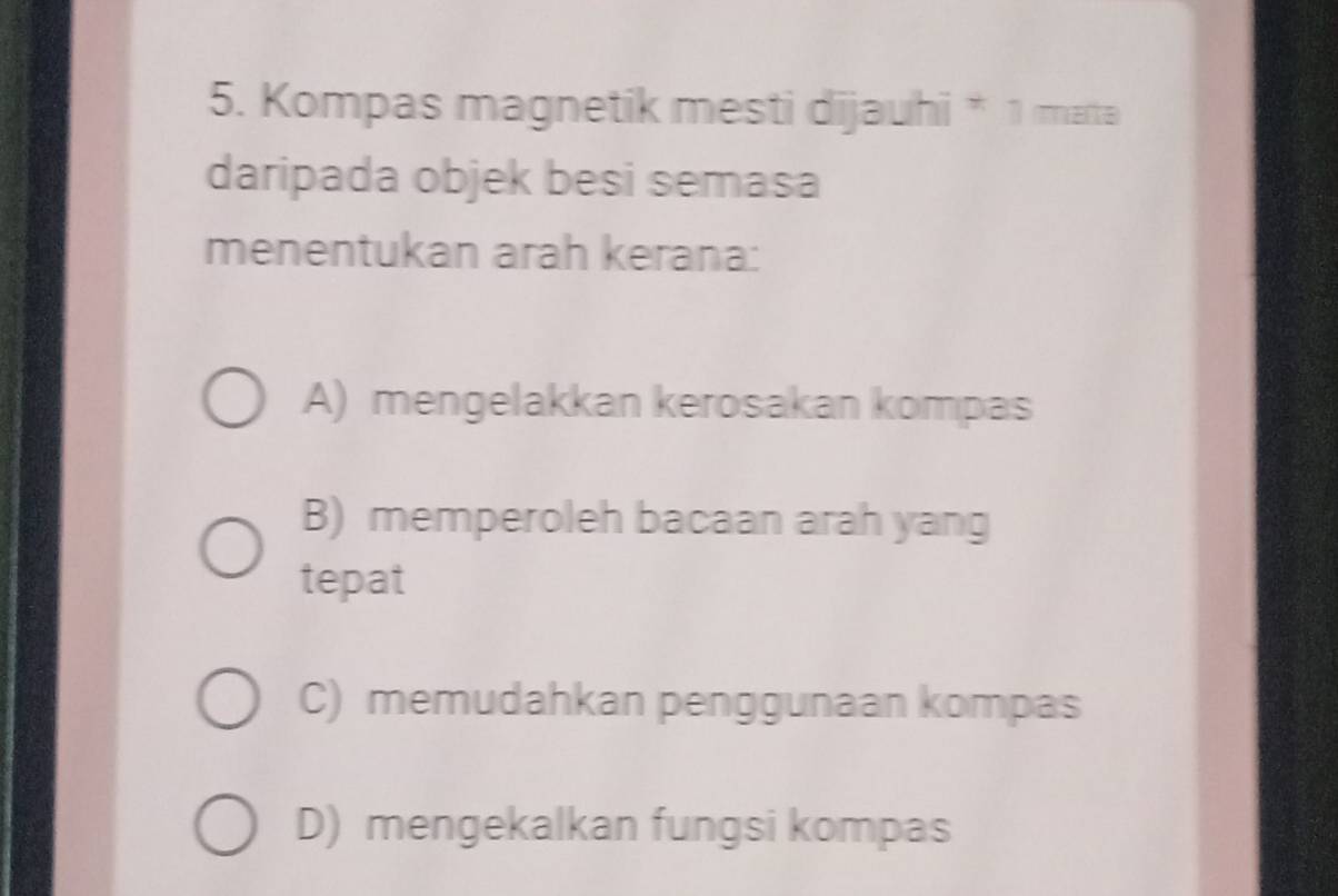 Kompas magnetik mesti dijauhi * 1 mata
daripada objek besi semasa
menentukan arah kerana:
A) mengelakkan kerosakan kompas
B) memperoleh bacaan arah yang
tepat
C) memudahkan penggunaan kompas
D) mengekalkan fungsi kompas