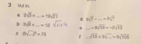 Vul in. 
a 2sqrt(3)x ...=18sqrt(21) _ d 6sqrt(7)-...=5sqrt(7) _ 
b 3sqrt(8)* _...=12. _ -8sqrt(13)=-2sqrt(13)
C (5sqrt(...))^2=75
f _ sqrt(15)* 3sqrt(...)=6sqrt(105)