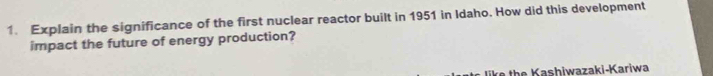 Explain the significance of the first nuclear reactor built in 1951 in Idaho. How did this development 
impact the future of energy production? 
ke the Kashiwazaki-Kariwa