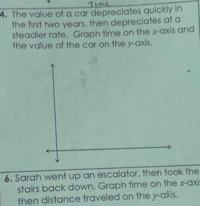 The value of a car depreciates quickly in 
the first two years, then depreciates at a 
steadier rate. Graph time on the x-axis and 
the value of the car on the y-axis. 
6. Sarah went up an escalator, then took the 
stairs back down. Graph time on the x-axis 
then distance traveled on the y-axis.