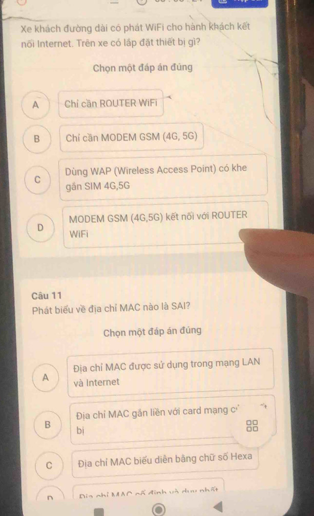 Xe khách đường dài có phát WiFi cho hành khách kết
nối Internet. Trên xe có lấp đặt thiết bị gì?
Chọn một đáp án đúng
A Chỉ cần ROUTER WiFi
B Chỉ cần MODEM GSM (4G,5G)
C Dùng WAP (Wireless Access Point) có khe
gån SIM 4G, 5G
MODEM GSM (4G, 5G) kết nối với ROUTER
D WiFi
Câu 11
Phát biểu về địa chỉ MAC nào là SAI?
Chọn một đáp án đúng
Địa chỉ MAC được sử dụng trong mạng LAN
A và Internet
Địa chỉ MAC gắn liền với card mạng c'
B
bị
88
C Địa chỉ MAC biểu diễn bằng chữ số Hexa
n Dia nhỉ MAC cã đinh và duu nhất