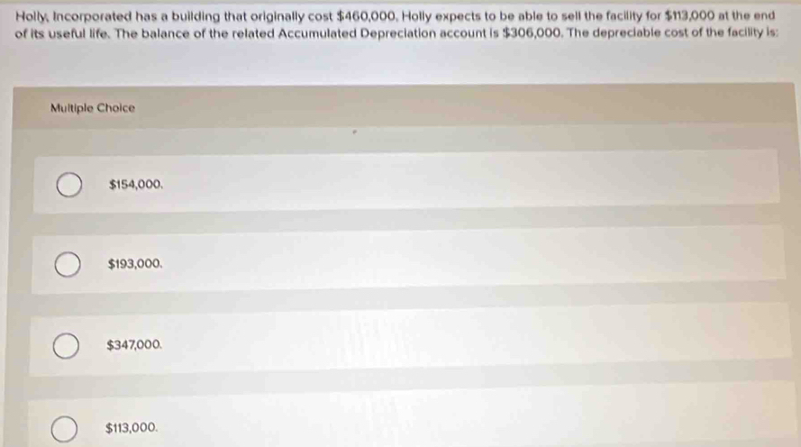 Holly, Incorporated has a building that originally cost $460,000. Holly expects to be able to sell the facility for $113,000 at the end
of its useful life. The balance of the related Accumulated Depreciation account is $306,000. The depreciable cost of the facility is:
Multiple Choice
$154,000.
$193,000.
$347,000.
$113,000.