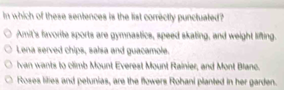 In which of these sentences is the list correctly punctuated?
Amit's favorite sports are gymnastics, speed skating, and weight lifting.
Lena served chips, salsa and guacamole.
van wants to climb Mount Everest Mount Rainier, and Mont Blanc.
Roses lilies and petunias, are the flowers Rohani planted in her garden.